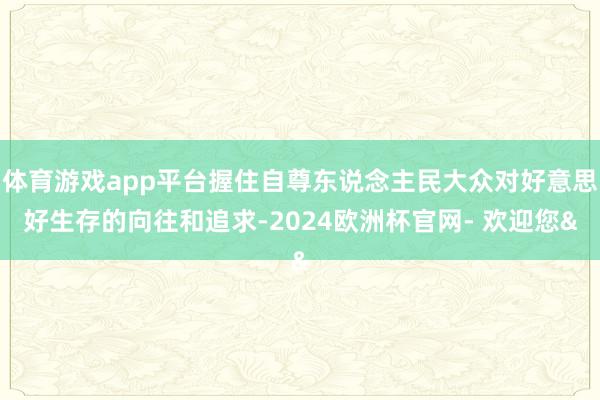 体育游戏app平台握住自尊东说念主民大众对好意思好生存的向往和追求-2024欧洲杯官网- 欢迎您&