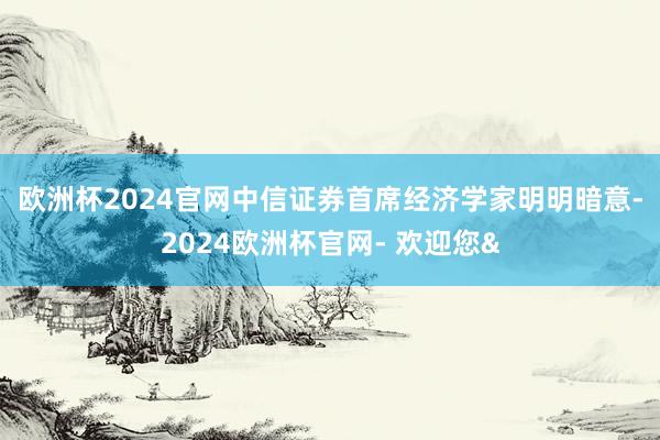 欧洲杯2024官网　　中信证券首席经济学家明明暗意-2024欧洲杯官网- 欢迎您&