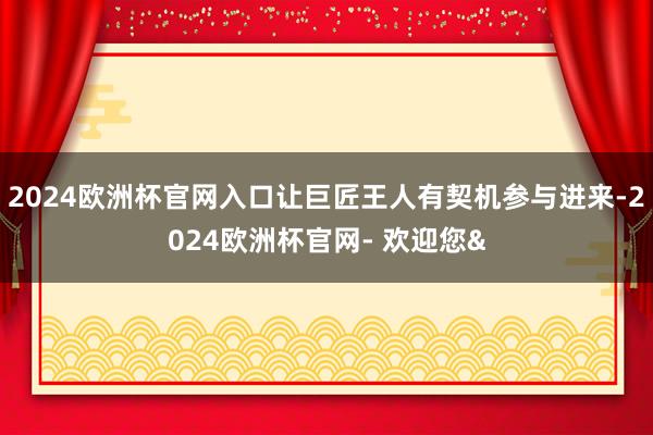 2024欧洲杯官网入口让巨匠王人有契机参与进来-2024欧洲杯官网- 欢迎您&
