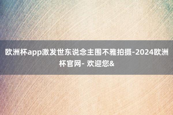 欧洲杯app激发世东说念主围不雅拍摄-2024欧洲杯官网- 欢迎您&