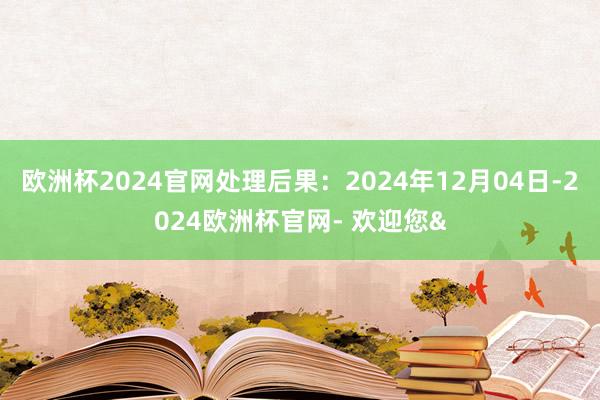 欧洲杯2024官网处理后果:2024年12月04日-2024欧洲杯官网- 欢迎您&