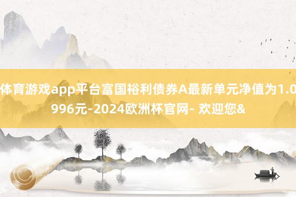 体育游戏app平台富国裕利债券A最新单元净值为1.0996元-2024欧洲杯官网- 欢迎您&