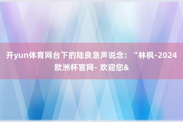 开yun体育网台下的陆良急声说念：“林枫-2024欧洲杯官网- 欢迎您&