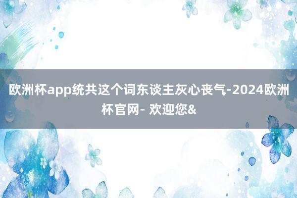 欧洲杯app统共这个词东谈主灰心丧气-2024欧洲杯官网- 欢迎您&