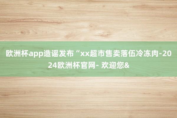 欧洲杯app造谣发布“xx超市售卖落伍冷冻肉-2024欧洲杯官网- 欢迎您&