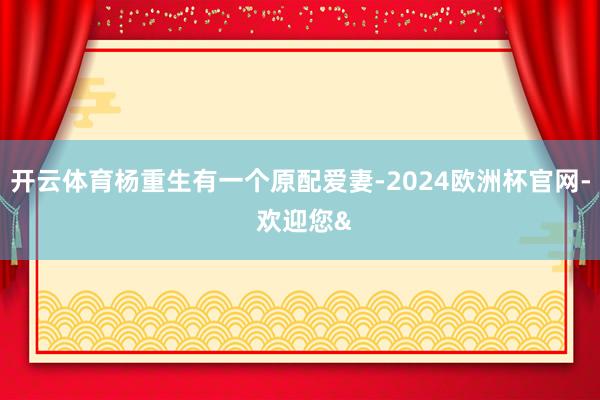 开云体育杨重生有一个原配爱妻-2024欧洲杯官网- 欢迎您&