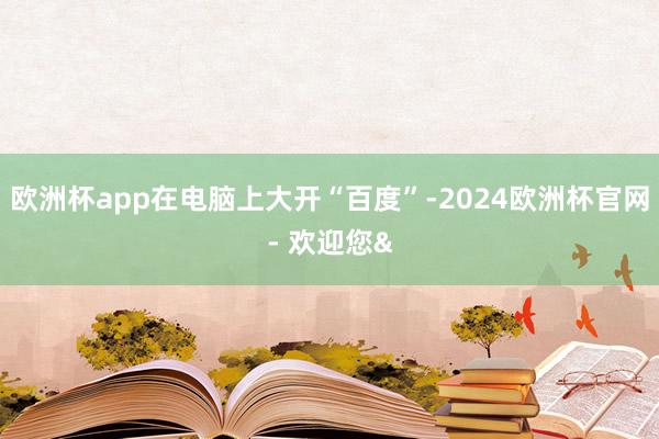 欧洲杯app在电脑上大开“百度”-2024欧洲杯官网- 欢迎您&