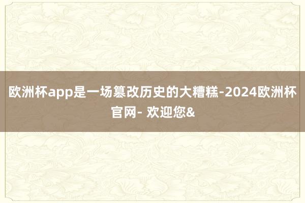 欧洲杯app是一场篡改历史的大糟糕-2024欧洲杯官网- 欢迎您&