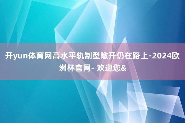 开yun体育网高水平轨制型敞开仍在路上-2024欧洲杯官网- 欢迎您&