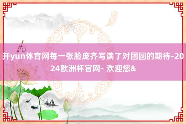 开yun体育网每一张脸庞齐写满了对团圆的期待-2024欧洲杯官网- 欢迎您&