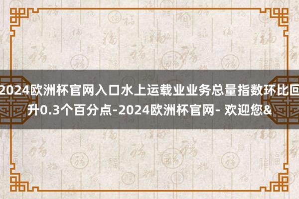 2024欧洲杯官网入口水上运载业业务总量指数环比回升0.3个百分点-2024欧洲杯官网- 欢迎您&