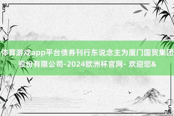 体育游戏app平台债券刊行东说念主为厦门国贸集团股份有限公司-2024欧洲杯官网- 欢迎您&