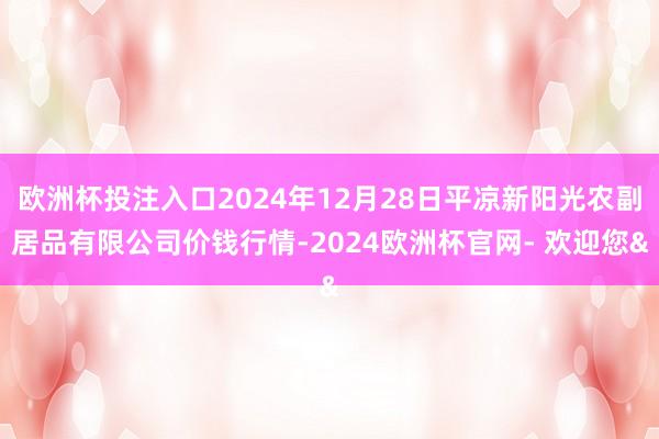 欧洲杯投注入口2024年12月28日平凉新阳光农副居品有限公司价钱行情-2024欧洲杯官网- 欢迎您&