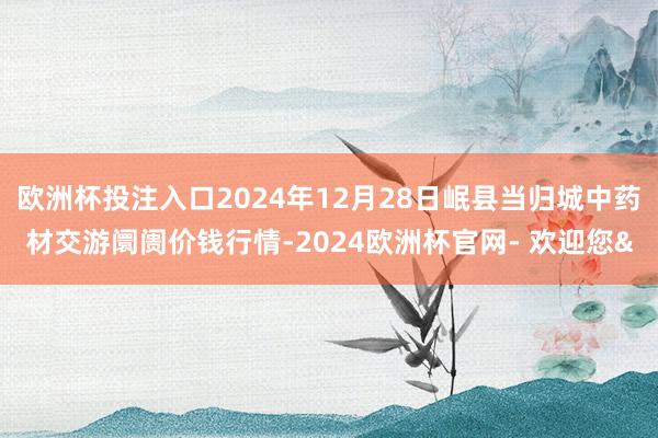 欧洲杯投注入口2024年12月28日岷县当归城中药材交游阛阓价钱行情-2024欧洲杯官网- 欢迎您&