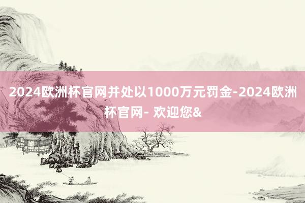 2024欧洲杯官网并处以1000万元罚金-2024欧洲杯官网- 欢迎您&