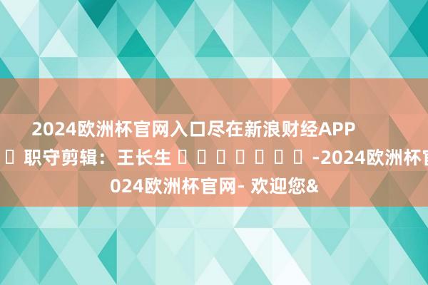 2024欧洲杯官网入口尽在新浪财经APP            						职守剪辑：王长生 							-2024欧洲杯官网- 欢迎您&