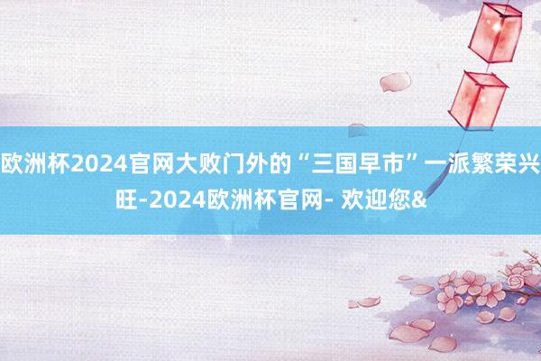欧洲杯2024官网大败门外的“三国早市”一派繁荣兴旺-2024欧洲杯官网- 欢迎您&