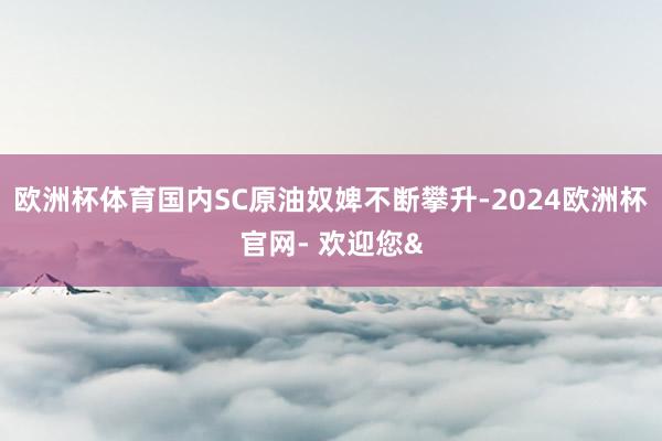 欧洲杯体育国内SC原油奴婢不断攀升-2024欧洲杯官网- 欢迎您&