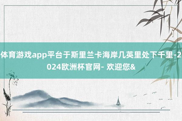 体育游戏app平台于斯里兰卡海岸几英里处下千里-2024欧洲杯官网- 欢迎您&