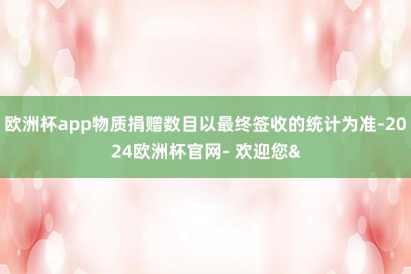 欧洲杯app物质捐赠数目以最终签收的统计为准-2024欧洲杯官网- 欢迎您&