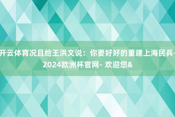 开云体育况且给王洪文说：你要好好的重建上海民兵-2024欧洲杯官网- 欢迎您&