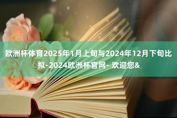 欧洲杯体育2025年1月上旬与2024年12月下旬比拟-2024欧洲杯官网- 欢迎您&