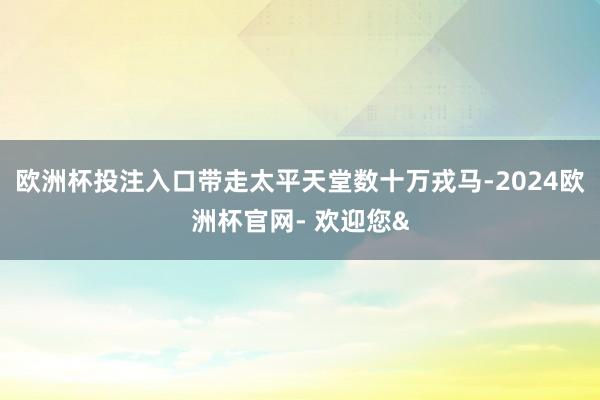 欧洲杯投注入口带走太平天堂数十万戎马-2024欧洲杯官网- 欢迎您&