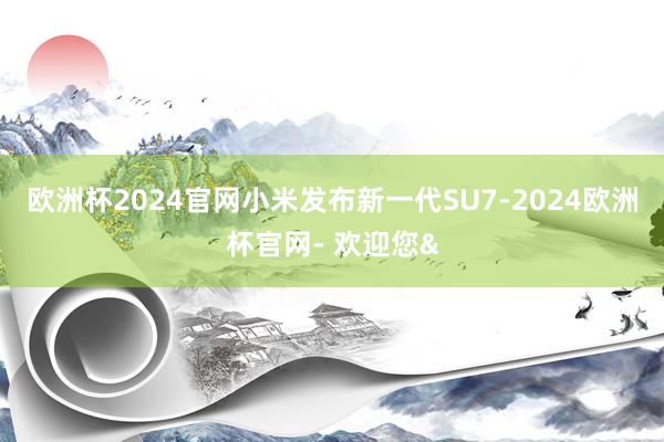 欧洲杯2024官网小米发布新一代SU7-2024欧洲杯官网- 欢迎您&