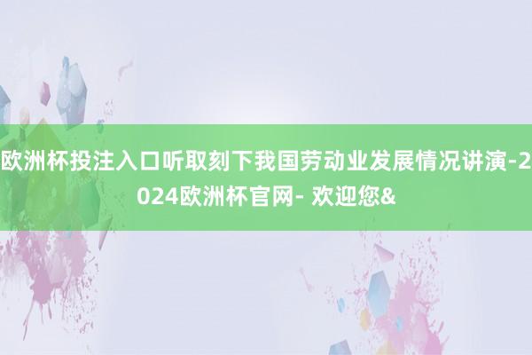 欧洲杯投注入口听取刻下我国劳动业发展情况讲演-2024欧洲杯官网- 欢迎您&