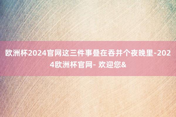 欧洲杯2024官网这三件事叠在吞并个夜晚里-2024欧洲杯官网- 欢迎您&