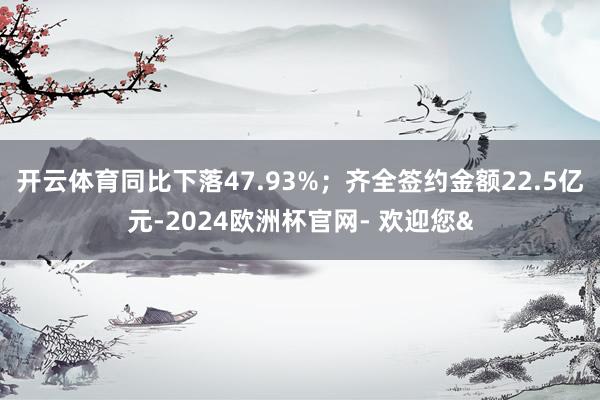 开云体育同比下落47.93%；齐全签约金额22.5亿元-2024欧洲杯官网- 欢迎您&