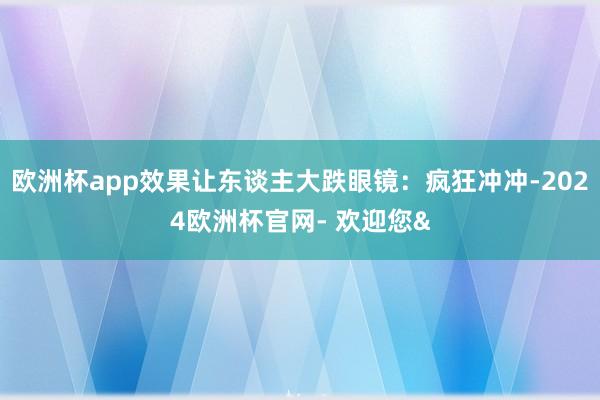 欧洲杯app效果让东谈主大跌眼镜：疯狂冲冲-2024欧洲杯官网- 欢迎您&