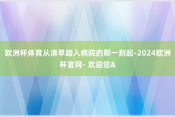 欧洲杯体育从清早踏入病院的那一刻起-2024欧洲杯官网- 欢迎您&