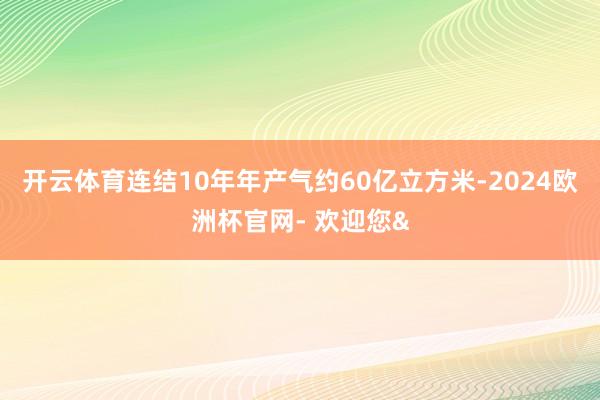 开云体育连结10年年产气约60亿立方米-2024欧洲杯官网- 欢迎您&