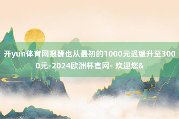 开yun体育网报酬也从最初的1000元迟缓升至3000元-2024欧洲杯官网- 欢迎您&