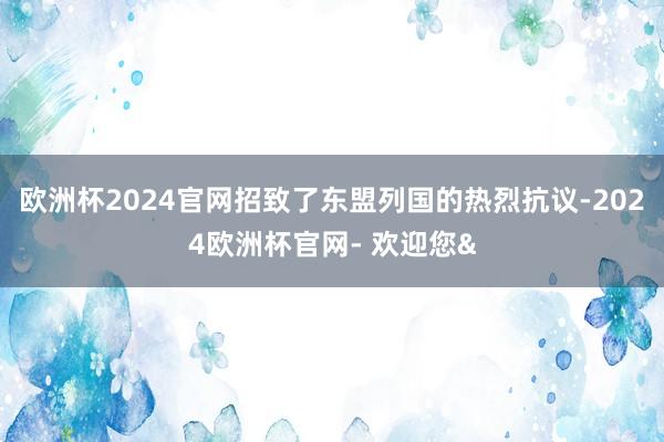 欧洲杯2024官网招致了东盟列国的热烈抗议-2024欧洲杯官网- 欢迎您&