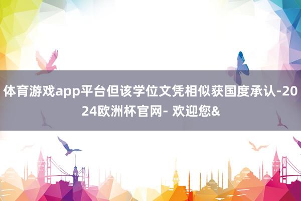 体育游戏app平台但该学位文凭相似获国度承认-2024欧洲杯官网- 欢迎您&