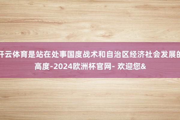 开云体育是站在处事国度战术和自治区经济社会发展的高度-2024欧洲杯官网- 欢迎您&