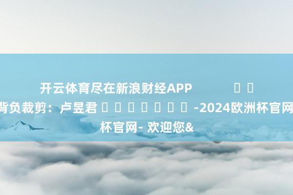 开云体育尽在新浪财经APP            						背负裁剪：卢昱君 							-2024欧洲杯官网- 欢迎您&