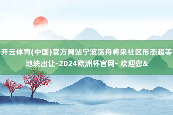 开云体育(中国)官方网站宁波荡舟将来社区形态超等地块出让-2024欧洲杯官网- 欢迎您&