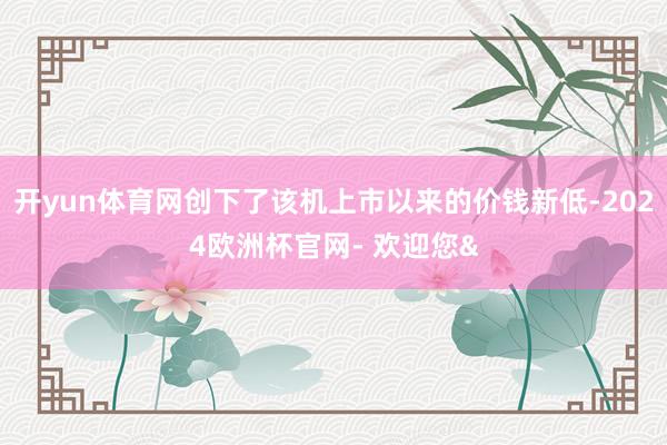 开yun体育网创下了该机上市以来的价钱新低-2024欧洲杯官网- 欢迎您&