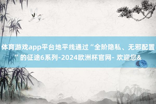 体育游戏app平台地平线通过“全阶隐私、无邪配置”的征途6系列-2024欧洲杯官网- 欢迎您&