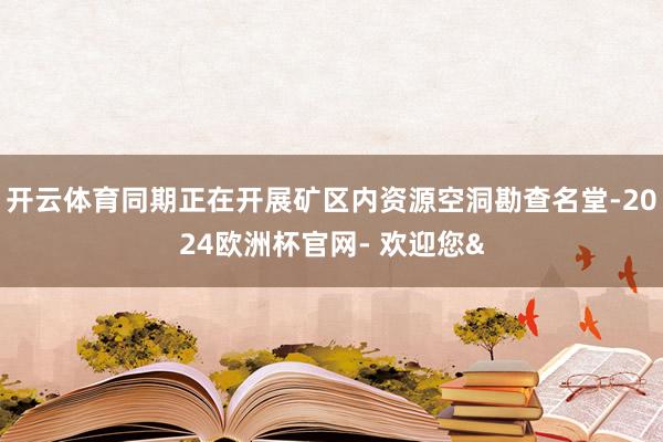 开云体育同期正在开展矿区内资源空洞勘查名堂-2024欧洲杯官网- 欢迎您&