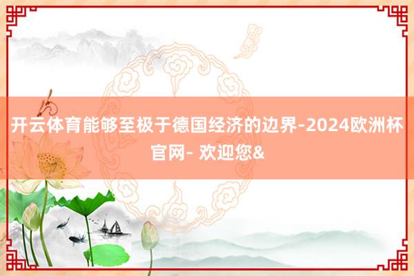 开云体育能够至极于德国经济的边界-2024欧洲杯官网- 欢迎您&
