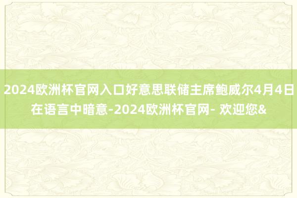 2024欧洲杯官网入口好意思联储主席鲍威尔4月4日在语言中暗意-2024欧洲杯官网- 欢迎您&