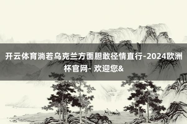 开云体育淌若乌克兰方面胆敢径情直行-2024欧洲杯官网- 欢迎您&