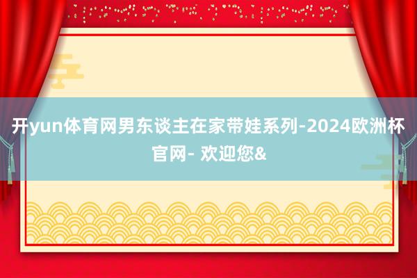 开yun体育网男东谈主在家带娃系列-2024欧洲杯官网- 欢迎您&