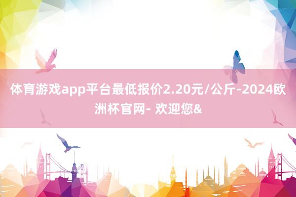体育游戏app平台最低报价2.20元/公斤-2024欧洲杯官网- 欢迎您&