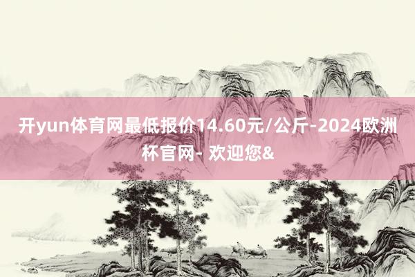 开yun体育网最低报价14.60元/公斤-2024欧洲杯官网- 欢迎您&