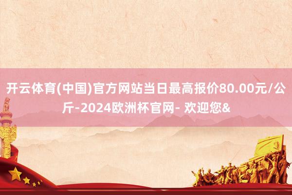 开云体育(中国)官方网站当日最高报价80.00元/公斤-2024欧洲杯官网- 欢迎您&